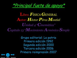 *Principal fuete de apoyo*
                   Libro: FISICA GENERAL
                 Autor: Héctor Pérez Montiel
                     Unidad 4 “Cinemática”
           Capitulo 13 “Movimiento Armónico Simple
                              Grupo editorial: La patria
                                 Primera edición 1992
                                Segunda edición 2000
                                Tercera edición 2006
                              Primera reimpresión 2007
Anterior Índice   Siguiente
 