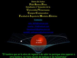 Datos del Autor
                            Fidel Santos Pérez
                        Estudiante 2° Semestre de la
                         Universidad Veracruzana
                          Campus Coatzacoalcos
                 Facultad de Ingeniería Mecánica Eléctrica
                                 Contacto:
                           pillo_0076@hotmail.com
                          smarter_723@hotmail.com
                         likeastone69@yahoo.com.mx
                     comb09_santosperez@yahoo.com.mx



                                    Volver
                                   al inicio




"El hombre que en la obra de ingenio o de valor no persigue sino superar a
       otro hombre, no tiene noción de belleza ni de honestidad."
 