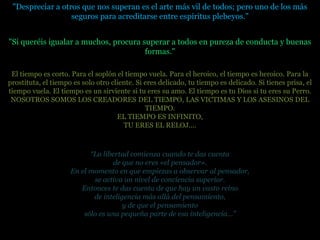 "Despreciar a otros que nos superan es el arte más vil de todos; pero uno de los más
                  seguros para acreditarse entre espíritus plebeyos."


"Si queréis igualar a muchos, procura superar a todos en pureza de conducta y buenas
                                       formas."

 El tiempo es corto. Para el soplón el tiempo vuela. Para el heroico, el tiempo es heroico. Para la
prostituta, el tiempo es solo otro cliente. Si eres delicado, tu tiempo es delicado. Si tienes prisa, el
tiempo vuela. El tiempo es un sirviente si tu eres su amo. El tiempo es tu Dios si tu eres su Perro.
 NOSOTROS SOMOS LOS CREADORES DEL TIEMPO, LAS VICTIMAS Y LOS ASESINOS DEL
                                               TIEMPO.
                                     EL TIEMPO ES INFINITO,
                                       TU ERES EL RELOJ....



                           “La libertad comienza cuando te das cuenta
                                   de que no eres «el pensador».
                     En el momento en que empiezas a observar al pensador,
                            se activa un nivel de conciencia superior.
                        Entonces te das cuenta de que hay un vasto reino
                            de inteligencia más allá del pensamiento,
                                      y de que el pensamiento
                         sólo es una pequeña parte de esa inteligencia…”
 