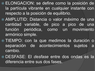  ELONGACION: se define como la posición de
la partícula vibrante en cualquier instante con
respecto a la posición de equilibrio.
AMPLUTID: Distancia o valor máximo de una
cantidad variable, de pico a pico de una
función periódica, como un movimiento
armónico simple.
TIEMPO: con la que medimos la duración o
separación de acontecimientos sujetos a
cambio.
DESFASE: El desfase entre dos ondas es la
diferencia entre sus dos fases.