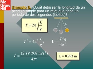 Ejemplo 8. ¿Cuál debe ser la longitud de un
péndulo simple para un reloj que tiene un
periodo de dos segundos (tic-toc)?

                       L               L
       T       2
                       g

                       L            T 2g
      T2       4   2
                         ;       L=
                       g            4 2
           2                 2
     (2 s) (9.8 m/s )
 L            2
                                    L = 0.993 m
           4
 