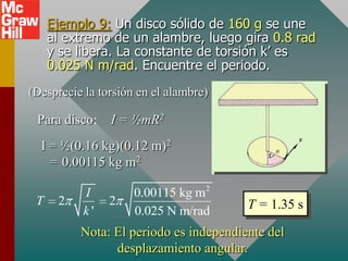 Ejemplo 9: Un disco sólido de 160 g se une
     al extremo de un alambre, luego gira 0.8 rad
     y se libera. La constante de torsión k’ es
     0.025 N m/rad. Encuentre el periodo.
(Desprecie la torsión en el alambre)

 Para disco:    I = ½mR2
  I = ½(0.16 kg)(0.12 m)2
    = 0.00115 kg m2

          I          0.00115 kg m2
 T    2         2                       T = 1.35 s
          k'         0.025 N m/rad
          Nota: El periodo es independiente del
                desplazamiento angular.
 