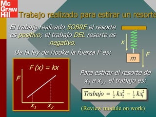 Trabajo realizado para estirar un resorte
El trabajo realizado SOBRE el resorte
es positivo; el trabajo DEL resorte es
               negativo.               x
  De la ley de Hooke la fuerza F es:                  F
                                             m
      F (x) = kx
                        Para estirar el resorte de
  F                      x1 a x2 , el trabajo es:
                                    1    2   1    2
                         Trabajo    2   kx
                                         2   2   kx
                                                  1

       x1    x2          (Review module on work)
 