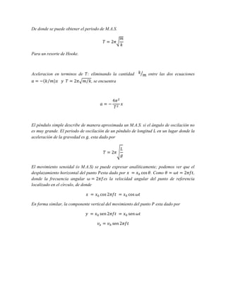 De donde se puede obtener el periodo de M.A.S.

Para un resorte de Hooke.

Aceleracion en terminos de

: eliminando la cantidad

entre las dos ecuaciones

, se encuentra

El péndulo simple describe de manera aproximada un M.A.S. si el ángulo de oscilación no
es muy grande. El periodo de oscilación de un péndulo de longitud en un lugar donde la
aceleración de la gravedad es , esta dado por

El movimiento senoidal (o M.A.S) se puede expresar analíticamente; podemos ver que el
desplazamiento horizontal del punto esta dado por
. Como
,
donde la frecuencia angular
es la velocidad angular del punto de referencia
localizado en el círculo, de donde

En forma similar, la componente vertical del movimiento del punto

esta dado por

 