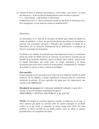 b) Cuando la masa se desplaza una distancia y hacia abajo, cada resorte se estira
una distancia y , la fuerza neta de desplazamiento sobre la masa es entonces
y
Comparando con
la constante resulta ser
, la misma que en a).
Por consiguiente, en esta situación resulta ser también

Hidrostática
La hidrostática es la rama de la mecánica de fluidos que estudia los fluidos en
estado de equilibrio, es decir, sin que existan fuerzas que alteren su movimiento o
posición. Los principales teoremas y Principios que respaldan el estudio de la
hidrostática son La Ecuación Fundamental de la Hidrostática, el principio de
Pascal y el principio de Arquímedes.
Un fluido es un conjunto de moléculas que están dispuestas al azar y se mantienen
juntas por medio de débiles fuerzas de cohesión, así por fuerzas ejercidas por las
paredes de un recipiente. Líquidos y gases son fluidos. Para explicar efectos como
el empuje hidrostático que actúa sobre un cuerpo sumergido y la fuerza
ascensional que actúa sobre el ala de un avión primero, consideramos la mecánica
de un fluido en reposo, es decir, estática de los fluidos.
Peso especifico
El peso específico de una sustancia es el peso de una unidad de volumen de dicha
sustancia. En los líquidos,
puede considerarse constante para las variaciones
ordinarias de presion. El peso especifico del agua para las temperaturas mas
comunes es de
Densidad de un cuerpo
sistema técnico de unidades, la densidad del agua es

. En el

Presión: Los fluidos no sostienen esfuerzos cortantes ni esfuerzos, por lo que el
único esfuerzo que puede ser ejercido sobre un cuerpo sumergido en un fluido
estático es el que tiende a comprimir el cuerpo desde todos lados. En otras
palabras, la fuerza ejercida por un fluido estático sobre un objeto es siempre
perpendicular a las superficies del objeto.

 