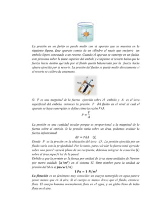 La presión en un fluido se puede medir con el aparato que se muestra en la
siguiente figura. Este aparato consta de un cilindro al vacío que encierra un
embolo ligero conectado a un resorte. Cuando el aparato se sumerge en un fluido,
este presiona sobre la parte superior del embolo y comprime el resorte hasta que la
fuerza hacia dentro ejercida por el fluido queda balanceada por la fuerza hacia
afuera ejercida por el resorte. La presión del fluido se puede medir directamente si
el resorte se calibra de antemano.

Si
es una magnitud de la fuerza ejercida sobre el embolo y
es el área
superficial del embolo, entonces la presión
del fluido en el nivel al cual el
aparato se haya sumergido se define cómo la razón
.

La presión es una cantidad escalar porque es proporcional a la magnitud de la
fuerza sobre el embolo. Si la presión varía sobre un área, podemos evaluar la
fuerza infinitesimal
Donde
es la presión en la ubicación del área
. La presión ejercida por un
fluido varía con la profundidad. Por lo tanto, para calcular la fuerza total ejercida
sobre una pared vertical plana de un recipiente, debemos integrar la ecuación
sobre el área superficial de la pared.
Debido a que la presión es la fuerza por unidad de área, tiene unidades de Newton
por metro cuidado
en el sistema SI. Otro nombre para la unidad de
presión del SI es el pascal
La flotación es un fenómeno muy conocido: un cuerpo sumergido en agua parece
pesar menos que en el aire. Si el cuerpo es menos denso que el fluido, entonces
flota. El cuerpo humano normalmente flota en el agua, y un globo lleno de helio
flota en el aire.

 