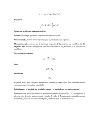 1
2

U

2
0

. A 2 .sen 2 (

0

t

)

Mecánica
E

K U

:

1
2

2
0

.A2

Definición de algunos términos básicos:
Periodo (T): tiempo que tarda en producirse una oscilación.
Frecuencia (f): número de oscilaciones que se producen cada segundo.
Elongación, x(t): posición de la partícula respecto de la posición de equilibrio (x=0).
Amplitud (A): máxima elongación: máxima distancia de la partícula a la posición de
equilibrio.
Frecuencia angular (ω):
2
T

2 .f

Fase
( t

)

Fase inicial
( )
Se puede notar que cualquier movimiento armónico simple esta, bien definido cuando
conocemos, su frecuencia o el periodo.
Relación entre el movimiento armónico simple y el movimiento circular uniforme.
Supongamos un móvil efectuando un movimiento armónico sobre el eje OX con amplitud A,
mientras otro describe un movimiento circular de radio A. Los dos parten simultáneamente
de la misma posición indicada en la figura y ambos tienen el mismo periodo:

 