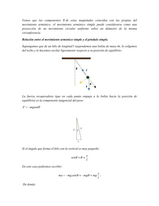 Vemos que las componentes
de estas magnitudes coinciden con las propias del
movimiento armónico: el movimiento armónico simple puede considerarse como una
proyección de un movimiento circular uniforme sobre un diámetro de la misma
circunferencia.
Relación entre el movimiento armónico simple y el péndulo simple.
Supongamos que de un hilo de longitud suspendemos una bolita de masa , lo colgamos
del techo y lo hacemos oscilar ligeramente respecto a su posición de equilibrio:

La fuerza recuperadora (que en cada punto empuja a la bolita hacia la posición de
equilibrio) es la componente tangencial del peso:

F

mgsen

Si el ángulo que forma el hilo con la vertical es muy pequeño:
sen

x
l

En este caso podremos escribir:
ma

De donde:

mg.sen

mg

mg

x
;
l

 