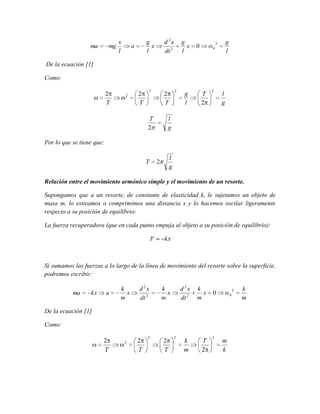 ma

mg

x
l

d 2x
dt 2

g
x
l

a

g
x
l

g
l

2

0

0

De la ecuación [1]
Como:
2
T

2

2
T

2

2

2
T

T
2

g
l

T
2

2

l
g

l
g

Por lo que se tiene que:
T

l
g

2

Relación entre el movimiento armónico simple y el movimiento de un resorte.
Supongamos que a un resorte, de constante de elasticidad k, le sujetamos un objeto de
masa m, lo estiramos o comprimimos una distancia x y lo hacemos oscilar ligeramente
respecto a su posición de equilibrio:
La fuerza recuperadora (que en cada punto empuja al objeto a su posición de equilibrio):
F

kx

Si sumamos las fuerzas a lo largo de la línea de movimiento del resorte sobre la superficie,
podremos escribir:
ma

kx

a

k
x
m

d 2x
dt 2

d 2x
dt 2

k
x
m

k
x
m

k
m

T
2

2

0

0

De la ecuación [1]
Como:

2
T

2

2
T

2

2
T

2

2

m
k

k
m

 
