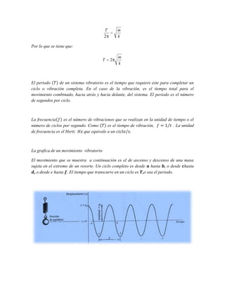T
2

m
k

Por lo que se tiene que:
T

2

m
k

El periodo
de un sistema vibratorio es el tiempo que requiere este para completar un
ciclo o vibración completa. En el caso de la vibración, es el tiempo total para el
movimiento combinado, hacia atrás y hacia delante, del sistema. El periodo es el número
de segundos por ciclo.

La frecuencia
es el número de vibraciones que se realizan en la unidad de tiempo o el
número de ciclos por segundo. Como
es el tiempo de vibración,
. La unidad
de frecuencia es el Hertz
que equivale a un

La grafica de un movimiento vibratorio
El movimiento que se muestra a continuación es el de ascenso y descenso de una masa
sujeta en el extremo de un resorte. Un ciclo completo es desde hasta , o desde hasta
, o desde e hasta . El tiempo que transcurre en un ciclo es ,o sea el periodo.

 