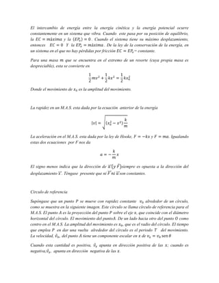 El intercambio de energía entre la energía cinética y la energía potencial ocurre
constantemente en un sistema que vibra. Cuando este pasa por su posición de equilibrio,
la
y la
. Cuando el sistema tiene su máximo desplazamiento,
entonces
Y la
. De la ley de la conservación de la energía, en
un sistema en el que no hay pérdidas por fricción
= constante.
Para una masa
que se encuentra en el extremo de un resorte (cuya propia masa es
despreciable), esta se convierte en

Donde el movimiento de

es la amplitud del movimiento.

La rapidez en un M.A.S. esta dada por la ecuación anterior de la energía

La aceleración en el M.A.S. esta dada por la ley de Hooke,
estas dos ecuaciones por F nos da

El signo menos indica que la dirección de
desplazamiento

. Téngase presente que ni

y

. Igualando

siempre es opuesta a la dirección del
son constantes.

Circulo de referencia
Supóngase que un punto se mueve con rapidez constante
alrededor de un círculo,
como se muestra en la siguiente imagen. Este círculo se llama círculo de referencia para el
M.A.S. El punto es la proyección del punto sobre el eje , que coincide con el diámetro
horizontal del círculo. El movimiento del punto . De un lado hacia otro del punto como
centro en el M.A.S. La amplitud del movimiento es , que es el radio del círculo. El tiempo
que emplea
en dar una vuelta alrededor del círculo es el periodo
del movimiento.
La velocidad,
del punto tiene un componente escalar en de
Cuando esta cantidad es positiva,
apunta en dirección positiva de las
negativa, , apunta en dirección negativa de las .

; cuando es

 