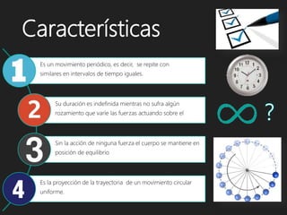 Características
Es un movimiento periódico, es decir, se repite con
similares en intervalos de tiempo iguales.
Su duración es indefinida mientras no sufra algún
rozamiento que varíe las fuerzas actuando sobre el
Sin la acción de ninguna fuerza el cuerpo se mantiene en
posición de equilibrio
Es la proyección de la trayectoria de un movimiento circular
uniforme.
 