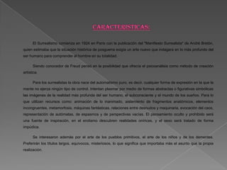 El Surrealismo comienza en 1924 en París con la publicación del "Manifiesto Surrealista" de André Bretón,
quien estimaba que la situación histórica de posguerra exigía un arte nuevo que indagara en lo más profundo del
ser humano para comprender al hombre en su totalidad.

      Siendo conocedor de Freud pensó en la posibilidad que ofrecía el psicoanálisis como método de creación
artística.

      Para los surrealistas la obra nace del automatismo puro, es decir, cualquier forma de expresión en la que la
mente no ejerza ningún tipo de control. Intentan plasmar por medio de formas abstractas o figurativas simbólicas
las imágenes de la realidad más profunda del ser humano, el subconsciente y el mundo de los sueños. Para lo
que utilizan recursos como: animación de lo inanimado, aislamiento de fragmentos anatómicos, elementos
incongruentes, metamorfosis, máquinas fantásticas, relaciones entre desnudos y maquinaria, evocación del caos,
representación de autómatas, de espasmos y de perspectivas vacías. El pensamiento oculto y prohibido será
una fuente de inspiración, en el erotismo descubren realidades oníricas, y el sexo será tratado de forma
impúdica.

      Se interesaron además por el arte de los pueblos primitivos, el arte de los niños y de los dementes.
Preferirán los títulos largos, equívocos, misteriosos, lo que significa que importaba más el asunto que la propia
realización.
 