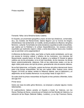 Pintura española
Fernando Yáñez de la Almedina:Santa Catalina.
En España, por proximidad geográfica y lazos de todo tipo (históricos, comerciales,
etc.), los modelos del Renacimiento italiano llegaron por la Corona de Aragón,
difundiéndose más tardíamente en Castilla, donde prevalecía la influencia del gótico
flamenco. Lafuente Ferrarihabla de cierta resistencia española al estilo renacentista,
que explica por la fidelidad a la pintura hispanoflamenca, los escasos pintores
españoles que realmente viajaron a Italia y cierta desconfianza hacia unos modelos
que se percibían como paganizantes.9
A diferencia de Alemania o Italia, aquí había un fuerte poder centralizado, por lo que
era escasa la iniciativa cultural y artística de los municipios. Los mecenas del
Renacimiento español fueron la Corte, la Iglesia y la nobleza.10 Siendo la iglesia
católica uno de los principales, si no el más importante, de los mecenas, los temas
fueran predominantemente religiosos. Sólo en las colecciones reales y en las de
algún noble podía verse otro tipo de pintura, generalmente obra de autores italianos.
No es fácil determinar, en España, cuándo las formas del gótico internacional dieron
paso a las formas renacentistas. No hay una ruptura clara. Autores como Jaime
Huguet (1414-95) ya habían sentido la influencia italiana, pero el italianismo y el
alejamiento de los modelos flamencos no se produjo hasta el siglo XVI.11
Se suele dividir la pintura renacentista de España en tres períodos diferentes, todos
del siglo XVI:
Primer tercio
Sobre una base de estilo gótico flamenco, se empiezan a adoptar algunos modos
italianizantes.
El cuatrocentismo italiano penetra en España a través de Valencia, con los
Osona: Rodrigo de Osona, conocido por el Calvario de San Nicolás de Valencia y La
adoración de los Reyes (National Gallery, Londres), y a su hijo Francisco Osona,
 