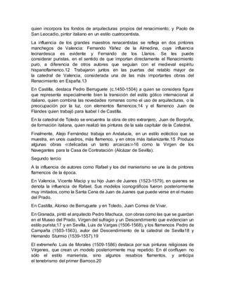 quien incorpora los fondos de arquitecturas propios del renacimiento; y Paolo de
San Leocadio, pintor italiano en un estilo cuatrocentista.
La influencia de los grandes maestros renacentistas se refleja en dos pintores
manchegos de Valencia: Fernando Yáñez de la Almedina, cuya influencia
leonardesca es evidente y Fernando de los Llanos. Se les puede
considerar puristas, en el sentido de que importan directamente el Renacimiento
puro, a diferencia de otros autores que seguían con el medieval espíritu
hispanoflamenco.12 Trabajaron juntos en las puertas del retablo mayor de
la catedral de Valencia, considerada una de las más importantes obras del
Renacimiento en España.13
En Castilla, destaca Pedro Berruguete (c.1450-1504) a quien se considera figura
que representa especialmente bien la transición del estilo gótico internacional al
italiano, quien combina las novedades romanas como el uso de arquitecturas, o la
preocupación por la luz, con elementos flamencos;14 y el flamenco Juan de
Flandes quien trabajó para Isabel I de Castilla.
En la catedral de Toledo se encuentra la obra de otro extranjero, Juan de Borgoña,
de formación italiana, quien realizó las pinturas de la sala capitular de la Catedral.
Finalmente, Alejo Fernández trabaja en Andalucía, en un estilo ecléctico que se
muestra, en unos cuadros, más flamenco, y en otros más italianizante.15 Produce
algunas obras ≪delicadas un tanto arcaicas≫16 como la Virgen de los
Navegantes para la Casa de Contratación (Alcázar de Sevilla).
Segundo tercio
A la influencia de autores como Rafael y los del manierismo se une la de pintores
flamencos de la época.
En Valencia, Vicente Macip y su hijo Juan de Juanes (1523-1579), en quienes se
denota la influencia de Rafael. Sus modelos iconográficos fueron posteriormente
muy imitados, como la Santa Cena de Juan de Juanes que puede verse en el museo
del Prado.
En Castilla, Alonso de Berruguete y en Toledo, Juan Correa de Vivar.
En Granada, pintó el arquitecto Pedro Machuca, con obras como las que se guardan
en el Museo del Prado, Virgen del sufragio y un Descendimiento que evidencian un
estilo purista;17 y en Sevilla, Luis de Vargas (1506-1568), y los flamencos Pedro de
Campaña (1503-1563), autor del Descendimiento de la catedral de Sevilla18 y
Hernando Sturmio (1539-1557).19
El extremeño Luis de Morales (1509-1586) destaca por sus pinturas religiosas de
Vírgenes, que crean un modelo posteriormente muy repetido. En él confluyen no
sólo el estilo manierista, sino algunos resabios flamentos, y anticipa
el tenebrismo del primer Barroco.20
 