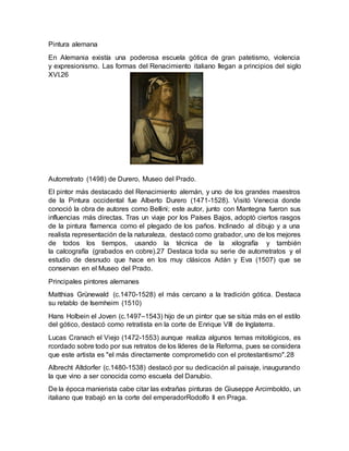Pintura alemana
En Alemania existía una poderosa escuela gótica de gran patetismo, violencia
y expresionismo. Las formas del Renacimiento italiano llegan a principios del siglo
XVI.26
Autorretrato (1498) de Durero, Museo del Prado.
El pintor más destacado del Renacimiento alemán, y uno de los grandes maestros
de la Pintura occidental fue Alberto Durero (1471-1528). Visitó Venecia donde
conoció la obra de autores como Bellini; este autor, junto con Mantegna fueron sus
influencias más directas. Tras un viaje por los Países Bajos, adoptó ciertos rasgos
de la pintura flamenca como el plegado de los paños. Inclinado al dibujo y a una
realista representación de la naturaleza, destacó como grabador, uno de los mejores
de todos los tiempos, usando la técnica de la xilografía y también
la calcografía (grabados en cobre).27 Destaca toda su serie de autorretratos y el
estudio de desnudo que hace en los muy clásicos Adán y Eva (1507) que se
conservan en el Museo del Prado.
Principales pintores alemanes
Matthias Grünewald (c.1470-1528) el más cercano a la tradición gótica. Destaca
su retablo de Isemheim (1510)
Hans Holbein el Joven (c.1497–1543) hijo de un pintor que se sitúa más en el estilo
del gótico, destacó como retratista en la corte de Enrique VIII de Inglaterra.
Lucas Cranach el Viejo (1472-1553) aunque realiza algunos temas mitológicos, es
rcordado sobre todo por sus retratos de los líderes de la Reforma, pues se considera
que este artista es "el más directamente comprometido con el protestantismo".28
Albrecht Altdorfer (c.1480-1538) destacó por su dedicación al paisaje, inaugurando
la que vino a ser conocida como escuela del Danubio.
De la época manierista cabe citar las extrañas pinturas de Giuseppe Arcimboldo, un
italiano que trabajó en la corte del emperadorRodolfo II en Praga.
 