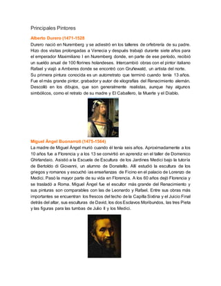 Principales Pintores
Alberto Durero (1471-1528
Durero nació en Nuremberg y se adiestró en los talleres de orfebrería de su padre.
Hizo dos visitas prolongadas a Venecia y después trabajó durante siete años para
el emperador Maximiliano I en Nuremberg donde, en parte de ese período, recibió
un sueldo anual de 100 florines holandeses. Intercambió obras con el pintor italiano
Rafael y viajó a Amberes donde se encontró con Gruñewald, un artista del norte.
Su primera pintura conocida es un autorretrato que terminó cuando tenía 13 años.
Fue el más grande pintor, grabador y autor de xilografías del Renacimiento alemán.
Descolló en los dibujos, que son generalmente realistas, aunque hay algunos
simbólicos, como el retrato de su madre y El Caballero, la Muerte y el Diablo.
Miguel Ángel Buonarroti (1475-1564)
La madre de Miguel Ángel murió cuando él tenía seis años. Aproximadamente a los
10 años fue a Florencia y a los 13 se convirtió en aprendiz en el taller de Domenico
Ghirlandaio. Asistió a la Escuela de Escultura de los Jardines Medici bajo la tutoría
de Bertoldo di Giovanni, un alumno de Donatello. Allí estudió la escultura de los
griegos y romanos y escuchó ias enseñanzas de Ficino en el palacio de Lorenzo de
Medici. Pasó la mayor parte de su vida en Florencia. A los 60 años dejó Florencia y
se trasladó a Roma. Miguel Ángel fue el escultor más grande del Renacimiento y
sus pinturas son comparables con las de Leonardo y Rafael. Entre sus obras más
importantes se encuentran los frescos del techo de la Capilla Sixtina y el Juicio Final
detrás del altar, sus esculturas de David, los dos Esclavos Moribundos, las tres Pieta
y las figuras para las tumbas de Julio II y los Medici.
 