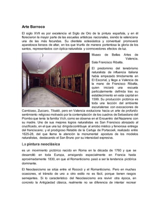 La pintura neoclásica
es un movimiento pictórico nacido en Roma en la década de 1760 y que se
desarrolló en toda Europa, arraigando especialmente en Francia hasta
aproximadamente 1830, en que el Romanticismo pasó a ser la tendencia pictórica
dominante.
El Neoclasicismo se sitúa entre el Rococó y el Romanticismo. Pero en muchas
ocasiones, el tránsito de uno a otro estilo no es fácil, porque tienen rasgos
semejantes. Si lo característico del Neoclasicismo era revivir otra época, en
concreto la Antigüedad clásica, realmente no se diferencia de intentar recrear
Arte Barroco
El siglo XVII es por excelencia el Siglo de Oro de la pintura española, y en él
florecieron la mayor parte de las escuelas artísticas nacionales, siendo la valenciana
una de las más fecundas. Su clientela eclesiástica y conventual promoverá
aparatosos lienzos de altar, en los que triunfa de manera portentosa la gloria de los
santos, representados con óptica naturalista y conmovedores efectos de luz.
Museo de Bellas Artes de
Valencia.
Sala Francisco Ribalta.
El predominio del tenebrismo
naturalista de influencia italiana
había empezado tímidamente en
El Escorial, y llega a Valencia de
la mano de Francisco Ribalta,
quien iniciará una escuela
particularmente definida tras su
establecimiento en esta capital en
1599. Su producción pictórica es
toda una lección del ambiente
escurialense con evocaciones de
Cambiaso, Zuccaro, Tibaldi, pero en Valencia evoluciona hacia un arte de profundo
sentimiento religioso motivado por la contemplación de los cuadros de Sebastiano del
Piombo que tenía la familia Vich, como se observa en el Encuentro del Nazareno con
su madre. Uno de sus mejores logros naturalistas es San Francisco abrazado al
crucificado, en el que una luz dirigidacontribuye al arrobo místico y fervorosa entrega
del franciscano; y el prodigioso Retablo de la Cartuja de Portacoeli, realizado entre
1625-28, del que llama la atención la monumental apostura de los modelos
naturalistas, destacando el San Bruno por su intensidad expresiva.
 