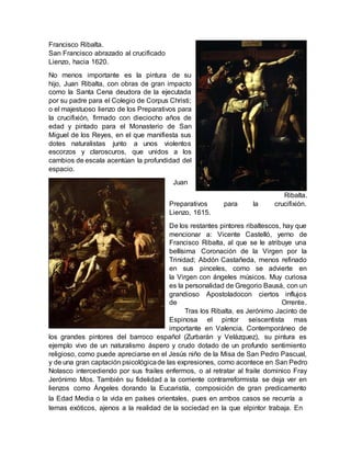 la Edad Media o la vida en países orientales, pues en ambos casos se recurría a
temas exóticos, ajenos a la realidad de la sociedad en la que elpintor trabaja. En
Francisco Ribalta.
San Francisco abrazado al crucificado
Lienzo, hacia 1620.
No menos importante es la pintura de su
hijo, Juan Ribalta, con obras de gran impacto
como la Santa Cena deudora de la ejecutada
por su padre para el Colegio de Corpus Christi;
o el majestuoso lienzo de los Preparativos para
la crucifixión, firmado con dieciocho años de
edad y pintado para el Monasterio de San
Miguel de los Reyes, en el que manifiesta sus
dotes naturalistas junto a unos violentos
escorzos y claroscuros, que unidos a los
cambios de escala acentúan la profundidad del
espacio.
Juan
Ribalta.
Preparativos para la crucifixión.
Lienzo, 1615.
De los restantes pintores ribaltescos, hay que
mencionar a: Vicente Castelló, yerno de
Francisco Ribalta, al que se le atribuye una
bellísima Coronación de la Virgen por la
Trinidad; Abdón Castañeda, menos refinado
en sus pinceles, como se advierte en
la Virgen con ángeles músicos. Muy curiosa
es la personalidad de Gregorio Bausá, con un
grandioso Apostoladocon ciertos influjos
de Orrente.
Tras los Ribalta, es Jerónimo Jacinto de
Espinosa el pintor seiscentista mas
importante en Valencia. Contemporáneo de
los grandes pintores del barroco español (Zurbarán y Velázquez), su pintura es
ejemplo vivo de un naturalismo áspero y crudo dotado de un profundo sentimiento
religioso, como puede apreciarse en el Jesús niño de la Misa de San Pedro Pascual,
y de una gran captación psicológicade las expresiones, como acontece en San Pedro
Nolasco intercediendo por sus frailes enfermos, o al retratar al fraile dominico Fray
Jerónimo Mos. También su fidelidad a la corriente contrarreformista se deja ver en
lienzos como Ángeles dorando la Eucaristía, composición de gran predicamento
 