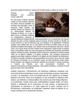 realidad, clasicismo y Romanticismo son tendencias estilísticas burguesas que
reaccionan frente al aristocrático rococó, y como tal ideología burguesa, aspira tanto
al orden y la estabilidad, como a la libertad que les era negada por el Antiguo
Régimen; del mismo modo, es la burguesía la que se plantea la dialéctica entre
larazón, que defiende un sistema político más racional que el del Antiguo Régimen,
y el sentimiento, muchas veces puro sentimentalismo burgués frente a la cínica
frialdad e indiferencia de la aristocracia. En este sentido, el Neoclasicismo
representaría la aspiración a un orden regido por la razón, mientras que el
Romanticismo representaría las igualmente burguesas ideas de libertad en un
mundo dominado por el sentimiento individual.
decorada repleta de frutos en disposición simétrica bajo un efecto de trompe l´oeil.
Thomas Yepes.
Bodegón con cerámica.
Lienzo, siglo XVII.
Por otra parte el Museo también
cuenta con una selecta colección
de pintura barroca española con
nombres tan relevantes como: el
murciano Pedro Orrente, que
también trabajó en Valencia, con
un estremecedor Martirio de
Santiago el Menor, en el que el
juego de luz y contraluz adquiere
un protagonismo especial; el
popular Bartolomé Esteban Murillo, está representado con un dulcificado San Agustín
lavando los pies a Cristo, realizado para el convento de San Leandro en Sevilla, en
el que encarna un tipo de devoción que se complace en lo agradable; el también
andaluz Juan Valdés Leal, con un San Antonio de Padua y el Niño Jesús, en el que
desdeña la belleza del conjunto y se interesa más por la expresión del santo; Alonso
Cano, con el gran lienzo de San Vicente Ferrer predicando, donde triunfa el colorido
claro y la pincelada suelta. De Juan de Pareja es un Retrato del arquitecto José Ratés
Dalmau; del teórico pintor y fresquista Antonio Palomino, asentado en Valencia desde
1699, es La Iglesia militante y la Iglesia triunfante, una compleja composición
alegórica que luego traducirá al fresco en la Iglesia de San Esteban de Salamanca.
También la escuela madrileña está representada por el pintor de la corte de Felipe
IV Francisco Fernández en un excelente cuadro de Saul atentando contra David,
donde muestra una agitada composición deudora de Carducho y Jusepe Leonardo;
y Antonio de Pereda, con una monumental Crucifixión. El
soberbio Autorretrato de DiegoVelázquez, obra señera del Museo, constituye en este
grupo la pieza más sobresaliente.
 