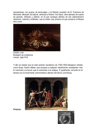 Y ello sin olvidar que en este período neoclásico de 1760-1830 trabajaron artistas
como Goya, Füssli o Blake, que escapan a cualquier clasificación, ensalzando más
lo irracional y la locura que la serenidad a la antigua. E igualmente coincide en el
tiempo con el movimiento prerromántico alemán del Sturm und Drang.
Pintores
arquitecturas con grupos de personajes; y el Retrato ecuestre de D. Francisco de
Moncada, Marqués de Aytona, atribuido a Anthon Van Dyck, claro ejemplo de cuadro
de aparato, refinado y selecto, en el que consigue efectos de una extraordinaria
distinción, colorido y brillantez, que lo sitúan muy próximo al que conserva el Museo
del Louvre.
Onofrio Loth.
Bodegón de crustáceos
Lienzo, siglo XVII.
 
