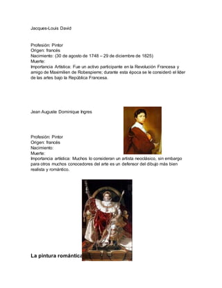 Jacques-Louis David
Profesión: Pintor
Origen: francés
Nacimiento: (30 de agosto de 1748 – 29 de diciembre de 1825)
Muerte:
Importancia Artística: Fue un activo participante en la Revolución Francesa y
amigo de Maximilien de Robespierre; durante esta época se le consideró el líder
de las artes bajo la República Francesa.
Jean Auguste Dominique Ingres
Profesión: Pintor
Origen: francés
Nacimiento:
Muerte:
Importancia artística: Muchos lo consideran un artista neoclásico, sin embargo
para otros muchos conocedores del arte es un defensor del dibujo más bien
realista y romántico.
La pintura romántica
 