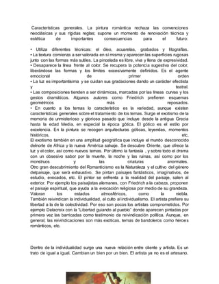 Características generales. La pintura romántica rechaza las convenciones
neoclásicas y sus rígidas reglas; supone un momento de renovación técnica y
estética de importantes consecuencias para el futuro:
• Utiliza diferentes técnicas: el óleo, acuarelas, grabados y litografías.
• La textura comienza a ser valorada en sí misma y aparecen las superficies rugosas
junto con las formas más sutiles. La pincelada es libre, viva y llena de expresividad.
• Desaparece la línea frente al color. Se recupera la potencia sugestiva del color,
liberándose las formas y los límites excesivamente definidos. Es el agente
emocional de primer orden
• La luz es importantísima y se cuidan sus gradaciones dando un carácter efectista
y teatral.
• Las composiciones tienden a ser dinámicas, marcadas por las líneas curvas y los
gestos dramáticos. Algunos autores como Friedrich prefieren esquemas
geométricos más reposados.
• En cuanto a los temas lo característico es la variedad, aunque existen
características generales sobre el tratamiento de los temas. Surge el exotismo de la
memoria de unmisterioso y glorioso pasado que incluye desde la antigua Grecia
hasta la edad Media, en especial la época gótica. El gótico es el estilo por
excelencia. En la pintura se recogen arquitecturas góticas, leyendas, momentos
históricos, etc.
El exotismo también en una amplitud geográfica que incluye el mundo desconocido
delnorte de Africa y la nueva América salvaje. Se descubre Oriente, que ofrece la
luz y el color, así como nuevos temas. Por último la fantasía , y sobre todo el drama
con un obsesivo sabor por la muerte, la noche y las ruinas, así como por los
monstruos y las criaturas anormales.
Otro gran descubrimiento del Romanticismo es la Naturaleza y el cultivo del género
delpaisaje, que será exhaustivo. Se pintan paisajes fantásticos, imaginativos, de
estudio, evocados, etc. El pintor se enfrenta a la realidad del paisaje, salen al
exterior. Por ejemplo los paisajistas alemanes, con Friedrich a la cabeza, proponen
el paisaje espiritual, que ayuda a la evocación religiosa por medio de su grandeza.
Valoran los estados atmosféricos, como la niebla.
También reivindican la individualidad, el culto al individualismo. El artista prefiere su
libertad a la de la colectividad. Por eso son pocos los artistas comprometidos. Por
ejemplo Delacroix con la “Libertad guiando al pueblo” donde aparecen pintadas por
primera vez las barricadas como testimonio de reivindicación política. Aunque, en
general, las reivindicaciones son más exóticas, temas de bandoleros como héroes
románticos, etc.
Dentro de la individualidad surge una nueva relación entre cliente y artista. Es un
trato de igual a igual. Cambian un bien por un bien. El artista ya no es el artesano.
 