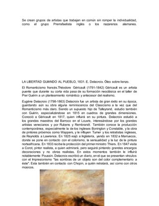 Se crean grupos de artistas que trabajan en común sin romper la individualidad,
como el grupo Prerrafaelista inglés o los nazarenos alemanes.
LA LIBERTAD GUIANDO AL PUEBLO, 1831. E. Delacroix. Óleo sobre lienzo.
El Romanticismo francés.Théodore Géricault (1791-1842) Géricault es un artista
puente que durante su corta vida pasa de su formación neoclásica en el taller de
Pier Guérin a un planteamiento romántico y antecesor del realismo.
Eugène Delacroix (1798-1863) Delacroix fue un artista de gran éxito en su época,
guardando aún su obra alguna reminiscencia del Clasicismo a la vez que del
Romanticismo más claro. Siendo un supuesto hijo de Talleyrand, estudio también
con Guérin, especializándose en 1815 en cuadros de grandes dimensiones.
Conoció a Géricault en 1817, quien influirá en su pintura. Delacroix estudió a
los grandes maestros del Barroco en el Louvre, interesándose por los grandes
artistas venecianos y por Rubens y Rembrandt. También conoce la producción
contemporánea, especialmente la de los ingleses Bonington y Constable, y la obra
de pintores próximos como Wappers, y le influyen Turner y los retratistas ingleses,
de Reynolds a Lawrence. En 1825 viajó a Inglaterra, yendo en 1832 a Marruecos,
donde se pone en contacto con el colorismo, la sensualidad y la luz de la pintura
norteafricana. En 1833 recibe la protección del primer ministro Thiers. En 1847 visita
a Corot, pintor realista, a quien admirará, pero seguirá pintando grandes encargos
decoraciones y no obras realistas. En estos momentos también le influirá
notablemente Poussin. Delacroix escribió un diario, en el que se presentan vínculos
con el Impresionismo "las sombras de un objeto son del color complementario a
éste". Esta también en contacto con Chopin, a quién retratará, así como con otros
músicos.
 