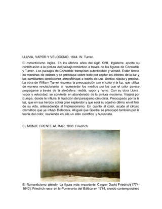 LLUVIA, VAPOR Y VELOCIDAD, 1844. W. Turner.
El romanticismo inglés. En los últimos años del siglo XVIII, Inglaterra aporta su
contribución a la pintura del paisaje romántico a través de las figuras de Constable
y Turner. Los paisajes de Constable transpiran autenticidad y verdad. Están llenos
de manchas de colores y se preocupa sobre todo por captar los efectos de la luz y
las cambiantes condiciones atmosféricas a través de una técnica rápida y precisa.
La obra de William Turner expresa la preocupación por el color y la luz, que utiliza
de manera revolucionaria al representar los medios por los que el color parece
propagarse a través de la atmósfera: niebla, vapor y humo. Con su obra Lluvia,
vapor y velocidad, se convierte en abanderado de la pintura moderna. Viajará por
Europa, donde le influirá la tradición del paisajismo clasicista. Preocupado por la la
luz, que en sus lienzos cobra gran esplendor y que será su objetivo último en el final
de su vida, antecediendo al Impresionismo. En cuanto al color, acude al círculo
cromático que ya intuyó Delacroix. Al igual que Goethe se preocupó también por la
teoría del color, reuniendo en ella un afán científico y humanista.
EL MONJE FRENTE AL MAR, 1808. Friedrich
El Romanticismo alemán La figura más importante Caspar David Friedrich(1774-
1840). Friedrich nace en la Pomerania del Báltico en 1774, siendo contemporáneo
 