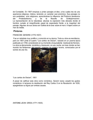 de Constable. En 1807 empieza a pintar paisajes al óleo, a los cuales les da una
apariencia religiosa, mística, teniendo un carácter casi anicónico. Sus paisajes no
son panteístas, sino religiosos, apreciándose la influencia del Pietismo (tendencia
del Protestantismo) y de la filosofía de Schleyermacher.
La representación de la naturaleza alcanza la expresión más elevada donde el
hombre cumple el insignificante papel de espectador frente a la magnitud del
paisaje. Algunas de sus obras son Salida de la luna sobre el mar o Viajero sobre un
mar de niebla.
Pintores
FRANCOIS GERARD (1770-1837)
Fue un retratista muy prolífico y conocido en su época. Toda su obra es neoclásica,
pero en 1801 pintó el cuadro “Los cantos de Ossian”, basado en un poema épico
publicado en 1760, considerado en su momento el equivalente medieval de Homero.
La obra es típicamente romántica y transcurre en una noche con luna donde se han
reunido los fantasmas del pasado, criaturas de cristal y bruma, convocados por el
sonido de una lira.
“Los cantos de Ossian”, 1801
A pesar de calificar esta obra como romántica, Gerard nunca aceptó los gustos
románticos ni tampoco la destitución del Rey Carlos X en la Revolución de 1830,
apagándose su figura por ambas causas.
ANTOINE-JEAN GROS (1771-1835)
 