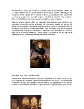 Inicialmente su pintura era neoclásica, pero se acercó al romanticismo, atraído por
su fuerza y dramatismo. Su padre, pintor de miniaturas, le enseñó a dibujar y siendo
muy joven entró a pintar en el estudio de David, pero rápidamente, su carácter
apasionado le hizo crear un estilo propio, arrebatado y colorista, más cercano a
Rubens y a la Pintura Veneciana que a la equilibrada obra de David.
Hizo una brillante carrera militar con Napoleón, acompañando a su ejército en sus
campañas y tomando apuntes y bocetos de escenas de batallas de las que fue
testigo personalmente, plasmados posteriormente en cuadros de gran formato de
un intenso cromatismo, con composiciones muy complejas y llenas de detalles,
tremendamente dinámicas, expresivas y enérgicas, que admiraron e inspiraron,
entre otros, al mismo Delacroix. Todas estas características hacen que se le
considere uno de los precursores del movimiento romántico.
“Napoleón en el Pont d’Arcole” (1796)
Gros pinta un Napoleón romántico en su obra “Napoleón en el Pont d’Arcole” (1796),
muy diferente del hierático emperador representado por David. Nos lo muestra
sosteniendo el asta de la bandera en una mano y una espada en la otra en una
postura muy dinámica que genera una gran sensación de movimiento y de fuerza.
 