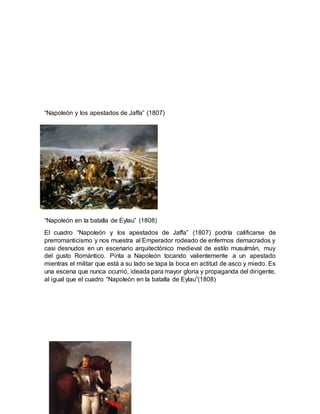 “Napoleón y los apestados de Jaffa” (1807)
“Napoleón en la batalla de Eylau” (1808)
El cuadro “Napoleón y los apestados de Jaffa” (1807) podría calificarse de
prerromanticismo y nos muestra al Emperador rodeado de enfermos demacrados y
casi desnudos en un escenario arquitectónico medieval de estilo musulmán, muy
del gusto Romántico. Pinta a Napoleón tocando valientemente a un apestado
mientras el militar que está a su lado se tapa la boca en actitud de asco y miedo. Es
una escena que nunca ocurrió, ideada para mayor gloria y propaganda del dirigente,
al igual que el cuadro “Napoleón en la batalla de Eylau”(1808)
 
