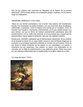 Uno de sus cuadros más conocidos es “Napoleón en la víspera de su primera
abdicación” (1814) donde retrata a un emperador abatido, frustrado y sin el mínimo
rasgo de idealización.
THÉODORE GÉRICAULT (1791-1824)
Nació en una familia acomodada y fue el pintor más extremo del romanticismo
francés. Fue el prototipo de artista romántico, con una vida corta, llena de altibajos,
sufrimientos y aventuras, como si hubiera sido escrita por un novelista. Tenía un
carácter muy impulsivo, impaciente y desordenado, por lo que estudió pintura muy
poco tiempo, así que se formó de manera prácticamente autodidacta, lejos del
academicismo y con un estilo muy personal, en el que parece que, al igual que los
expresionistas, busca captar la sensación más que una realidad mimética.
Desde joven demostró cualidades que lo diferenciaban claramente de los pintores
de la escuela de David. En un viaje a Italia conoce la obra de Miguel Ángel que se
convierte en su principal inspiración, presente en muchos de sus cuadros. Toma de
sus obras la fuerza contenida de los gestos en sus personajes y la tensión y
dinamismo de sus anatomías. Sus cuadros no fueron muy apreciados en su
momento por su falta de academicismo y sus polémicos temas. Murió muy joven
por una dolorosa enfermedad que le impidió pintar en la última etapa de su vida.
“La carga del húsar” (1812)
 
