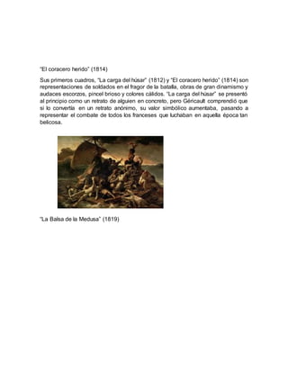“El coracero herido” (1814)
Sus primeros cuadros, “La carga del húsar” (1812) y “El coracero herido” (1814) son
representaciones de soldados en el fragor de la batalla, obras de gran dinamismo y
audaces escorzos, pincel brioso y colores cálidos. “La carga del húsar” se presentó
al principio como un retrato de alguien en concreto, pero Géricault comprendió que
si lo convertía en un retrato anónimo, su valor simbólico aumentaba, pasando a
representar el combate de todos los franceses que luchaban en aquella época tan
belicosa.
“La Balsa de la Medusa” (1819)
 