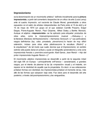 Impresionismo
es la denominación de un movimiento artístico1 definido inicialmente para la pintura
impresionista, a partir del comentario despectivo de un crítico de arte (Louis Leroy)
ante el cuadro Impresión, sol naciente de Claude Monet, generalizable a otros
expuestos en el salón de artistas independientes de París entre el 15 de abril y el
15 de mayo de 1874 (un grupo en el que estaban Camille Pissarro, Edgar
Degas, Pierre-Auguste Renoir, Paul Cézanne, Alfred Sisley y Berthe Morisot).
Aunque el adjetivo «impresionista» se ha aplicado para etiquetar productos de
otras artes, como la música(impresionismo musical —Debussy—) y
la literatura (literatura del Impresionismo —hermanos Goncourt—),2 sus particulares
rasgos definitorios (luz, color, pincelada, plenairismo) lo hacen de muy difícil
extensión, incluso para otras artes plásticascomo la escultura (Rodin)3 y
la arquitectura;4 de tal modo que suele decirse que el Impresionismo en sentido
estricto sólo puede darse en pintura y quizá en fotografía (pictorialismo) y cine (cine
impresionista francés o première avant-garde: Abel Gance, Jean Renoir —hijo del
pintor impresionista Auguste Renoir—).5
El movimiento plástico impresionista se desarrolló a partir de la segunda mitad
del siglo XIX en Europa —principalmente enFrancia— caracterizado, a grandes
rasgos, por el intento de plasmar la luz (la «impresión» visual) y el instante, sin
reparar en la identidad de aquello que la proyectaba. Es decir, si sus antecesores
pintaban formas con identidad, los impresionistas pintaban el momento de luz, más
allá de las formas que subyacen bajo este. Fue clave para el desarrollo del arte
posterior, a través del posimpresionismo y las vanguardias.
 