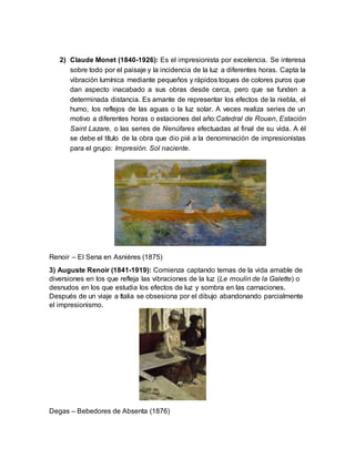 2) Claude Monet (1840-1926): Es el impresionista por excelencia. Se interesa
sobre todo por el paisaje y la incidencia de la luz a diferentes horas. Capta la
vibración lumínica mediante pequeños y rápidos toques de colores puros que
dan aspecto inacabado a sus obras desde cerca, pero que se funden a
determinada distancia. Es amante de representar los efectos de la niebla, el
humo, los reflejos de las aguas o la luz solar. A veces realiza series de un
motivo a diferentes horas o estaciones del año:Catedral de Rouen, Estación
Saint Lazare, o las series de Nenúfares efectuadas al final de su vida. A él
se debe el título de la obra que dio pié a la denominación de impresionistas
para el grupo: Impresión. Sol naciente.
Renoir – El Sena en Asnières (1875)
3) Auguste Renoir (1841-1919): Comienza captando temas de la vida amable de
diversiones en los que refleja las vibraciones de la luz (Le moulin de la Galette) o
desnudos en los que estudia los efectos de luz y sombra en las carnaciones.
Después de un viaje a Italia se obsesiona por el dibujo abandonando parcialmente
el impresionismo.
Degas – Bebedores de Absenta (1876)
 