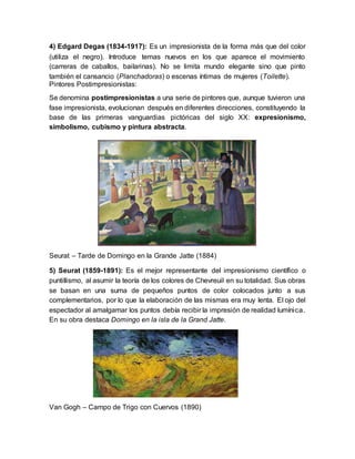 4) Edgard Degas (1834-1917): Es un impresionista de la forma más que del color
(utiliza el negro). Introduce temas nuevos en los que aparece el movimiento
(carreras de caballos, bailarinas). No se limita mundo elegante sino que pinto
también el cansancio (Planchadoras) o escenas íntimas de mujeres (Toilette).
Pintores Postimpresionistas:
Se denomina postimpresionistas a una serie de pintores que, aunque tuvieron una
fase impresionista, evolucionan después en diferentes direcciones, constituyendo la
base de las primeras vanguardias pictóricas del siglo XX: expresionismo,
simbolismo, cubismo y pintura abstracta.
Seurat – Tarde de Domingo en la Grande Jatte (1884)
5) Seurat (1859-1891): Es el mejor representante del impresionismo científico o
puntillismo, al asumir la teoría de los colores de Chevreuil en su totalidad. Sus obras
se basan en una suma de pequeños puntos de color colocados junto a sus
complementarios, por lo que la elaboración de las mismas era muy lenta. El ojo del
espectador al amalgamar los puntos debía recibir la impresión de realidad lumínica.
En su obra destaca Domingo en la isla de la Grand Jatte.
Van Gogh – Campo de Trigo con Cuervos (1890)
 