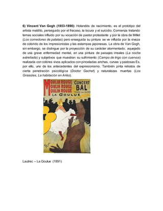 6) Vincent Van Gogh (1853-1890): Holandés de nacimiento, es el prototipo del
artista maldito, perseguido por el fracaso, la locura y el suicidio. Comienza tratando
temas sociales influido por su vocación de pastor protestante y por la obra de Millet
(Los comedores de patatas) pero enseguida su pintura se ve influida por la viveza
de colorido de los impresionistas y las estampas japonesas. La obra de Van Gogh,
sin embargo, se distingue por la proyección de su carácter atormentado, aquejado
de una grave enfermedad mental, en una pintura de paisajes irreales (La noche
estrellada) y subjetivos que muestran su sufrimiento (Campo de trigo con cuervos)
realizada con colores vivos aplicados con pinceladas anchas, curvas y pastosas Es,
por ello, uno de los antecedentes del expresionismo. También pinta retratos de
cierta penetración psicológica (Doctor Gachet) y naturalezas muertas (Los
Girasoles, La habitación en Arlés).
Lautrec – La Goulue (1891)
 