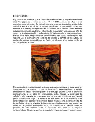El expresionismo
Rigurosamente, es el arte que se desarrolla en Alemania en el segundo decenio del
siglo XX, popularizado entre los años 1911 y 1914. Aunque su influjo se ha
extendido universalmente. Se entiende como un movimiento artístico nacido de la
crisis ideológica y social en los países germánicos, e interpretado como una
reacción al cubismo y el impresionismo. El estallido de la Primera Guerra Mundial
actuó como elemento aglutinante. El ambiente desgarrador, necesitaba un arte de
guerra. Al término del conflicto, la República de Weimar exaltó a los expresionistas.
Firmes hasta 1924, luego comenzó su decadencia y su ocaso con la llegada del
nazismo. Así el expresionismo, símbolo de rebeldía y servido por los judíos, no
podía más que ser perseguido por los Nazis, beneficiando a los países donde se
han refugiado los artistas
El expresionismo resalta como el centro de sus preocupaciones: el alma humana,
basándose en una estética concreta de deformación expresiva debido al estado
emocional del artista. Por consiguiente es el noruego Edvard Munch el padre del
expresionismo, y su obra El grito(soledad, dolor, tristeza y amargura) la
definición más concreta del movimiento, aunque sus antecedentes se remonten al
propio Vincent Van Gogh. La temática de este estilo no le da relevancia a la
sensibilidad de los colores o a la armonía de sus mezclas, sino al planteamiento de
los conflictos íntimos y privados de las personas, siendo aquellos que poseen un
significado angustioso y desgarrador los que prevalezcan. El expresionismo se
presenta de esta manera, como el exponente más claro de la angustia
contemporánea. Sin embargo no es la realidad el criterio seguido por esta corriente,
 