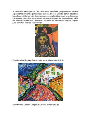 A partir de la exposición de 1907, en la salas de Ritcher, programan una serie de
exposiciones itinerantes para darse a conocer. Poseen un estilo común basado en
los colores estridentes y las deformaciones, en una temática donde eran frecuentes
los paisajes, desnudos, retratos o las escenas cotidianas. La publicación en 1913,
por parte de Kirchner de la Crónica de Die Brücke sin autorización colectiva, supuso
junto con otros factores su disolución.
Ernst-Ludwing Kirchner. Franzi frente a una silla sentada (1910).
Erich Heckel. Casa en Dangast o "La casa Blanca" (1908).
 