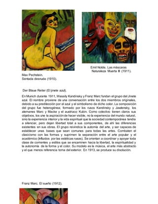 Emil Nolde. Las máscaras
Naturaleza Muerta III (1911).
Max Pechstein.
Sentada desnuda (1910).
Der Blaue Reiter (El jinete azul).
En Munich durante 1911, Wassily Kandinsky y Franz Marc fundan el grupo del Jinete
azul. El nombre proviene de una conversación entre los dos miembros originales,
debido a su predilección por el azul y el simbolismo de dicho color. La composición
del grupo fue heterogénea; formado por los rusos Kandinsky y Jawlensky, los
alemanes Marc y Macke y el austriaco Kubin. Como colectivo tienen claros sus
objetivos, los une la aspiraciónde hacer visible, no la experiencia del mundo natural,
sino la experiencia interior y la vida espiritual que la sociedad contemporánea tendía
a silenciar, pero dejan libertad total a sus componentes, de ahí las diferencias
existentes en sus obras. El grupo reivindica la automía del arte, y ser capaces de
establecer unas bases que sean comunes para todas las artes. Combaten el
clasicismo con las formas y suprimen la separación entre el arte popular y el
académico (Influidos por las estéticas rusas). Se orientan a coordinar y apoyar toda
clase de corrientes y estilos que se encaminen hacia la libertad, la espiritualidad y
la autonomía de la forma y el color. Su modelo es la música, el arte más abstracto
y el que menos referencia toma del exterior. En 1913, se produce su disolución.
Franz Marc. El sueño (1912).
 