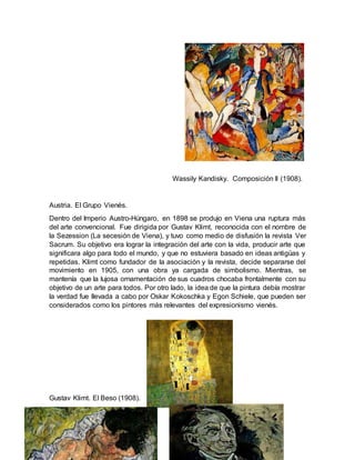 Wassily Kandisky. Composición II (1908).
Austria. El Grupo Vienés.
Dentro del Imperio Austro-Húngaro, en 1898 se produjo en Viena una ruptura más
del arte convencional. Fue dirigida por Gustav Klimt, reconocida con el nombre de
la Sezession (La secesión de Viena), y tuvo como medio de disfusión la revista Ver
Sacrum. Su objetivo era lograr la integración del arte con la vida, producir arte que
significara algo para todo el mundo, y que no estuviera basado en ideas antigüas y
repetidas. Klimt como fundador de la asociación y la revista, decide separarse del
movimiento en 1905, con una obra ya cargada de simbolismo. Mientras, se
mantenía que la lujosa ornamentación de sus cuadros chocaba frontalmente con su
objetivo de un arte para todos. Por otro lado, la idea de que la pintura debía mostrar
la verdad fue llevada a cabo por Oskar Kokoschka y Egon Schiele, que pueden ser
considerados como los pintores más relevantes del expresionismo vienés.
Gustav Klimt. El Beso (1908).
 
