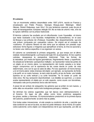 El cubismo
fue un movimiento artístico desarrollado entre 1907 y1914, nacido en Francia y
encabezado por Pablo Picasso, Georges Braque,Jean Metzinger, Albert
Gleizes, Robert Delaunayy Juan Gris.1 Es una tendencia esencial, pues da pie al
resto de lasvanguardias europeas delsiglo XX. No se trata de unismo más, sino de
la ruptura definitiva con la pintura tradicional.
El término cubismo fue acuñado por el críticofrancés Louis Vauxcelles, el mismo
que había bautizado a los fauvistas motejándolos de fauves(fieras); en el caso
de Braque y sus pinturas de L'Estaque, Vauxcelles dijo, despectivamente, que era
una pintura compuesta por «pequeños cubos». Se originó así el concepto de
«cubismo». El cubismo literario es otra rama que se expresa con poesías cuya
estructura forma figuras o imágenes que ejemplifican el tema, la rima es opcional y
no tienen una métrica específica ni se organizan en versos.
El cubismo es considerado la primera vanguardia, ya que rompe con el último
estatuto renacentistavigente a principios del siglo XX, la perspectiva. En los cuadros
cubistas, desaparece la perspectiva tradicional. Trata las formas de
la naturaleza por medio de figuras geométricas, fragmentando líneas y superficies.
Se adopta así la llamada «perspectiva múltiple»: se representan todas las partes de
un objeto en un mismo plano. La representación del mundo pasaba a no tener
ningún compromiso con la apariencia de las cosas desde un punto de vista
determinado, sino con lo que se sabe de ellas. Por eso aparecían al mismo tiempo
y en el mismo plano vistas diversas del objeto: por ejemplo, se representa de frente
y de perfil; en un rostro humano, la nariz está de perfil y el ojo de frente; una botella
aparece en su corte vertical y su corte horizontal. Ya no existe un punto de
vista único. No hay sensación deprofundidad. Los detalles se suprimen, y a veces
acaba representando el objeto por un solo aspecto, como ocurre con losviolines,
insinuados solo por la presencia de la cola del mismo.
A pesar de ser pintura de vanguardia los géneros que se pintan no son nuevos, y
entre ellos se encuentran sobre todo bodegones,paisajes y retratos.
Se eliminan los colores sugerentes que tan típicos eran delimpresionismo o
el fovismo. En lugar de ello, utiliza como tonos pictóricos apagados
los grises, verdes y marrones. El monocromatismo predominó en la primera época
del cubismo, posteriormente se abrió más la paleta.
Con todas estas innovaciones, el arte acepta su condición de arte, y permite que
esta condición se vea en la obra, es decir es parte intrínseca de la misma. El cuadro
cobra autonomía como objeto con independencia de lo que representa, por ello se
 