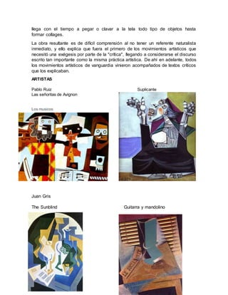 llega con el tiempo a pegar o clavar a la tela todo tipo de objetos hasta
formar collages.
La obra resultante es de difícil comprensión al no tener un referente naturalista
inmediato, y ello explica que fuera el primero de los movimientos artísticos que
necesitó una exégesis por parte de la "crítica", llegando a considerarse el discurso
escrito tan importante como la misma práctica artística. De ahí en adelante, todos
los movimientos artísticos de vanguardia vinieron acompañados de textos críticos
que los explicaban.
ARTISTAS
Pablo Ruiz Suplicante
Las señoritas de Avignon
Los musicos
Juan Gris
The Sunblind Guitarra y mandolino
 