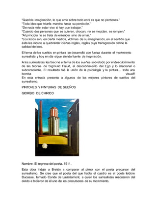 “Querida imaginación, lo que amo sobre todo en ti es que no perdonas.”
“Toda idea que triunfa marcha hasta su perdición.”
“De nada vale estar vivo si hay que trabajar.”
“Cuando dos personas que se quieren, chocan, no se mezclan, se rompen.”
“Al principio no se trata de entender sino de amar.”
“Los locos son, en cierta medida, víctimas de su imaginación, en el sentido que
ésta les induce a quebrantar ciertas reglas, reglas cuya transgresión define la
calidad de loco.
El tema de los sueños en pintura se desarrolló con fuerza durante el movimiento
surrealista y hoy en día sigue siendo fuente de inspiración.
A los surrealistas les fascinó el tema de los sueños sobretodo por el descubrimiento
de las teorías de Sigmund Freud, el descubrimiento del Ego y lo irracional o
subconsciente. El resultado fué la unión de la psicología y la pintura… toda una
bomba visual!!
En esta entrada presento a algunos de los mejores pintores de sueños del
surrealismo.
PINTORES Y PINTURAS DE SUEÑOS
GIORGIO DE CHIRICO
Nombre: El regreso del poeta. 1911.
Esta obra indujo a Bretón a comparar al pintor con el poeta precursor del
surrealismo. Se cree que el poeta del que habla el cuadro es el poeta Isidore
Ducasse, llamado Conde de Lautréamont, a quien los surrealistas rescataron del
olvido e hicieron de él uno de los precursores de su movimiento.
 