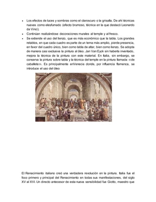  Los efectos de luces y sombras como el claroscuro o la grisalla. De ahí técnicas
nuevas como elesfumado (efecto brumoso, técnica en la que destacó Leonardo
da Vinci).
 Continúan realizándose decoraciones murales al temple y al fresco.
 Se extiende el uso del lienzo, que es más económico que la tabla. Los grandes
retablos, en que cada cuadro es parte de un tema más amplio, pierde presencia,
en favor del cuadro único, bien como tabla de altar, bien como lienzo. Se adopta
de manera casi exclusiva la pintura al óleo. Jan Van Eyck sin haberla inventado,
mejora la técnica de la pintura con este material. En Italia, sin embargo, se
conserva la pintura sobre tabla y la técnica del temple en la pintura llamada ≪de
caballete≫. Es principalmente enVenecia donde, por influencia flamenca, se
introduce el uso del óleo
El Renacimiento italiano creó una verdadera revolución en la pintura. Italia fue el
foco primero y principal del Renacimiento en todas sus manifestaciones, del siglo
XV al XVI. Un directo antecesor de esta nueva sensibilidad fue Giotto, maestro que
 