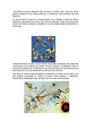 Joan Miró es el pintor abstracto más conocido en nuestro país, como uno de los
genios creadores de las obras pictóricas y escultóricas más simbólicas del arte
abstracto.
La obra de Miró se basa en la representación de la realidad a través de formas
abstractas, plasmadas con colores vivos y formas definidas. Cada una de sus obras
cuenta una historia completa, contenida en un sólo objeto repleto de dinamismo y
emociones.
Vasili Kandinskyes el autor ruso de muchas de pinturas abstractas más conocidas
y admiradas en la mayoría de museos de arte moderno. Considerado como el
precursor de esta técnica, Kandinsky es uno de los pintores que comenzó de forma
más temprana con la representación de obras de arte moderno.
Este autor no sólo es capaz de plasmar sentimientos y formas en sus obras, sino
que también representa la música e incluso ideas políticas y filosóficas,
ampliamente distinguibles entre los trazos de sus obras más conocidas.
 