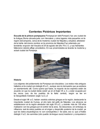Corrientes Pictóricas Importantes
Escuela de la pintura pompeyana:Pompeya (en latín:Pompeii) fue una ciudad de
la Antigua Roma ubicada junto con Herculano y otros lugares más pequeños en la
región deCampania, cerca de la moderna ciudad de Nápoles y situados alrededor
de la bahía del mismo nombre en la provincia de Nápoles.Fue enterrada por
laviolenta erupción del Vesubio el 24 de agosto del año 79 d. C. y sus habitantes
fallecieron debido alflujo piroclástico. En sus proximidades se levanta la moderna y
actual ciudad de Pompeya.
Historia
Los orígenes del poblamiento de Pompeya son discutidos. Los restos más antiguos
hallados en la ciudad son delsiglo IX a.C., aunque eso no demuestra que ya existiera
un asentamiento allí. Como quiera que fuese, la mayoría de los expertos están de
acuerdo en que la ciudad debía existir ya en el Siglo VII a. C. y estar ocupada por
los oscos (uno de los pueblos de la Italia central), según se lee en
la Geografíade Estrabón (siglo I a.C.).3
Desde el siglo VIII a.C. habían existido colonias griegas en la región, destacando la
importante ciudad de Cumas, al otro lado del golfo de Nápoles. Los etruscos se
establecieron en la región alrededor del siglo VII a.C. y durante más de 150 años
rivalizaron con los griegos por el control de la zona. Se desconoce, sin embargo, la
influencia real de estos pueblos en el origen y desarrollo posterior de la ciudad, ya
que los datos arqueológicos no son concluyentes.3 Se sabe, eso sí, que a finales
delsiglo V a.C. los samnitas (otro pueblo de lengua osca) invadieron y conquistaron
 