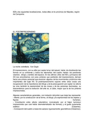 829 y las siguientes localizaciones, todas ellas en la provincia de Nápoles, región
de Campania:
EL POSTIMPRESIONISMO
La noche estrellada. Van Gogh.
El impresionismo, con su afán por captar la luz del natural, había ido disolviendo las
formas en su ambiente y todos los elementos del cuadro habían ido perdiendo
volumen, dibujo y sentido del espacio. En los últimos años del XIX y principios del
XX nos encontramos con unos pintores que partiendo del impresionismo, derivan
hacia una pintura personal que anuncian algunos de los movimientos pictóricos más
importantes del siglo XX. El postimpresionismo supone entre otras cosas una
recuperación de la importancia del dibujo y de la preocupación por captar no sólo la
luz sino también la expresividad de las cosas y de las personas iluminadas. su
trascendencia para la evolución del arte es, si cabe, mayor que la de los pintores
impresionistas.
Algunas características generales, con inclusión del pintor que mejor las representa:
- Interés por la construcción de la forma, el dibujo y la expresividad de los objetos y
figuras humanas.
- Conciliación entre efecto volumétrico (conculcado por el fulgor luminoso
impresionista que casi había desmaterializado las formas) y el gusto puramente
estético (Cézanne).
- Concepción del cuadro a base de cuerpos rigurosamente geométricos (Cézanne)).
 