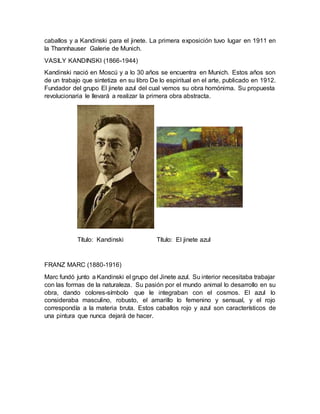 caballos y a Kandinski para el jinete. La primera exposición tuvo lugar en 1911 en
la Thannhauser Galerie de Munich.
VASILY KANDINSKI (1866-1944)
Kandinski nació en Moscú y a lo 30 años se encuentra en Munich. Estos años son
de un trabajo que sintetiza en su libro De lo espiritual en el arte, publicado en 1912.
Fundador del grupo El jinete azul del cual vemos su obra homónima. Su propuesta
revolucionaria le llevará a realizar la primera obra abstracta.
Título: Kandinski Título: El jinete azul
FRANZ MARC (1880-1916)
Marc fundó junto a Kandinski el grupo del Jinete azul. Su interior necesitaba trabajar
con las formas de la naturaleza. Su pasión por el mundo animal lo desarrollo en su
obra, dando colores-símbolo que le integraban con el cosmos. El azul lo
consideraba masculino, robusto, el amarillo lo femenino y sensual, y el rojo
correspondía a la materia bruta. Estos caballos rojo y azul son característicos de
una pintura que nunca dejará de hacer.
 